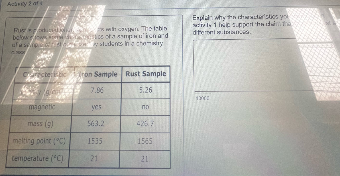 Activity 2 of 4
Explain why the characteristics you
Rust is p oduced wher conrercts with oxygen. The table activity 1 help support the claim tha
sta
below shows some characteristics of a sample of iron and different substances.
of a sample of rust orairized by students in a chemistry
class
10000