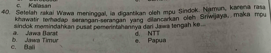 c. Kalasan
40. Setelah rakai Wawa meninggal, ia digantikan oleh mpu Sindok. Namun, karena rasa
khawatir terhadap serangan-serangan yang dilancarkan oleh Sriwijaya, maka mpu
sindok memindahkan pusat pemerintahannya dari Jawa tengah ke...
a. Jawa Barat d. NTT
b. Jawa Timur e. Papua
c. Bali