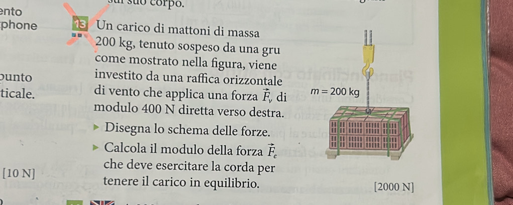 suó corpo.
ento
phone 3 Un carico di mattoni di massa
200 kg, tenuto sospeso da una gru
come mostrato nella figura, viene
buno 
investito da una raffica orizzontale
ticale. vector F_v di 
di vento che applica una forza
modulo 400 N diretta verso destra.
Disegna lo schema delle forze.
Calcola il modulo della forza vector F_e
che deve esercitare la corda per
[10 N] tenere il carico in equilibrio. [2000 N]