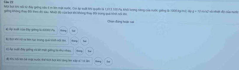 Một bọt khí nổi từ đáy giếng sâu 6 m lên mặt nước. Coi áp suất khí quyến là 1,013. 105 Pa, khối lượng riêng của nước giếng là 1000 kg/m3, lấy g=10m/s2 và nhiệt độ của nước 
giếng không thay đổi theo độ sâu. Nhiệt độ của bọt khí không thay đổi trong quá trình nổi lên. 
Chọn đúng hoặc sai 
a) Áp suất của đáy giếng là 60000 Pa. Đúng Sai 
b) Bọt khí nở ra liên tục trong quá trình nổi lên. Dùng Sai 
c) Áp suất đầy giếng và bề mặt giếng là như nhau. Đúng Sai 
đ) Khi nổi lên bề mật nước thế tích bọt khí tăng lên xấp xỉ 1, 6 lần. Dúng Sai