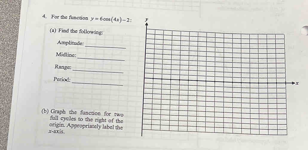 For the function y=6cos (4x)-2
(a) Find the following: 
_ 
Amplitude: 
_ 
Midline: 
_ 
Range: 
_ 
Period: 
(b) Graph the function for two 
full cycles to the right of the 
origin. Appropriately label the 
x-axis.