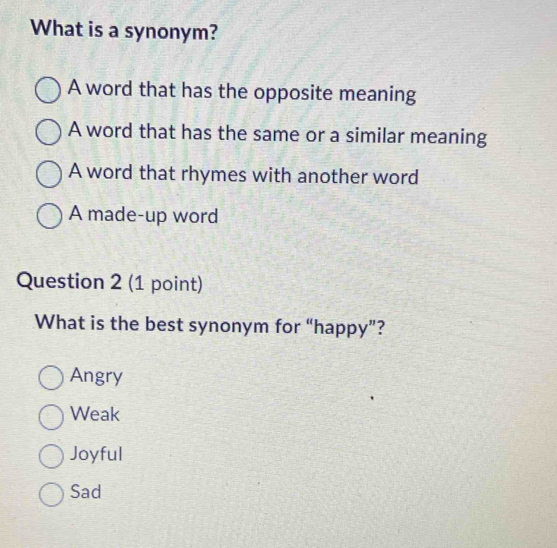 What is a synonym?
A word that has the opposite meaning
A word that has the same or a similar meaning
A word that rhymes with another word
A made-up word
Question 2 (1 point)
What is the best synonym for “happy”?
Angry
Weak
Joyful
Sad