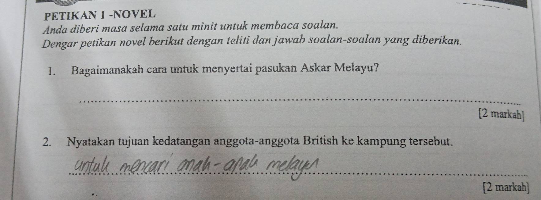 PETIKAN 1 -NOVEL 
Anda diberi masa selama satu minit untuk membaca soalan. 
Dengar petikan novel berikut dengan teliti dan jawab soalan-soalan yang diberikan. 
1. Bagaimanakah cara untuk menyertai pasukan Askar Melayu? 
_ 
[2 markah] 
2. Nyatakan tujuan kedatangan anggota-anggota British ke kampung tersebut. 
_ 
[2 markah]