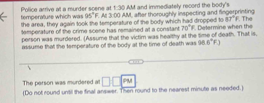 Police arrive at a murder scene at 1:30 AM and immediately record the body's 
temperature which was 95°F. At 3:00 AM, after thoroughly inspecting and fingerprinting 
the area, they again took the temperature of the body which had dropped to 87°F. The 
temperature of the crime scene has remained at a constant 70°F Determine when the 
person was murdered. (Assume that the victim was healthy at the time of death. That is, 
assume that the temperature of the body at the time of death was 98.6°F.)
The person was murdered at □ :□ |:| PM 
(Do not round until the final answer. Then round to the nearest minute as needed.)