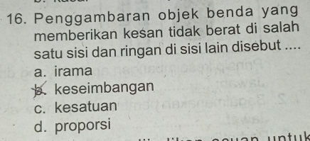 Penggambaran objek benda yang
memberikan kesan tidak berat di salah
satu sisi dan ringan di sisi lain disebut ....
a. irama
b. keseimbangan
c. kesatuan
d. proporsi