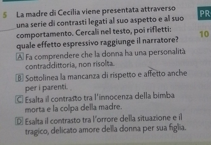 La madre di Cecilia viene presentata attraverso PR
una serie di contrasti legati al suo aspetto e al suo
comportamento. Cercali nel testo, poi rifletti:
10
quale effetto espressivo raggiunge il narratore?
A Fa comprendere che la donna ha una personalità
contraddittoria, non risolta.
B Sottolinea la mancanza di rispetto e affetto anche
per i parenti.
Esalta il contrasto tra l’innocenza della bimba
morta e la colpa della madre.
D Esalta il contrasto tra l’orrore della situazione e il
tragico, delicato amore della donna per sua figlia.