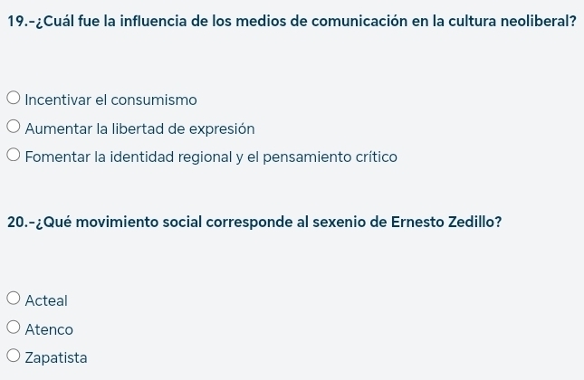 19.-¿Cuál fue la influencia de los medios de comunicación en la cultura neoliberal?
Incentivar el consumismo
Aumentar la libertad de expresión
Fomentar la identidad regional y el pensamiento crítico
20.-¿Qué movimiento social corresponde al sexenio de Ernesto Zedillo?
Acteal
Atenco
Zapatista