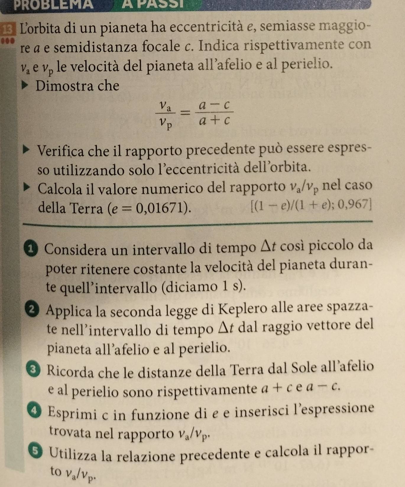 PROBLEMA APASSI 
L'orbita di un pianeta ha eccentricità e, semiasse maggio- 
..● re à e semidistanza focale c. Indica rispettivamente con
V_a e v_p le velocità del pianeta all’afelio e al perielio. 
Dimostra che
frac v_av_p= (a-c)/a+c 
Verifica che il rapporto precedente può essere espres- 
so utilizzando solo l'eccentricità dell'orbita. 
Calcola il valore numerico del rapporto v_a/v_p nel caso 
della Terra (e=0,01671). [(1-e)/(1+e);0,967]
1 Considera un intervallo di tempo △ t così piccolo da 
poter ritenere costante la velocità del pianeta duran- 
te quell’intervallo (diciamo 1 s). 
2 Applica la seconda legge di Keplero alle aree spazza- 
te nell’intervallo di tempo △ t dal raggio vettore del 
pianeta all’afelio e al perielio. 
@ Ricorda che le distanze della Terra dal Sole all afelio 
e al perielio sono rispettivamente a+c e a-c. 
④ Esprimi c in funzione di e e inserisci l'espressione 
trovata nel rapporto v_a/v_p. 
5 Utilizza la relazione precedente e calcola il rappor- 
to v_a/v_p.