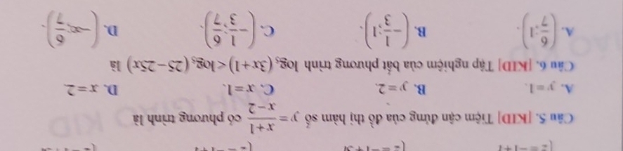 z=-1+i
(z=-1+3i
Câu 5. [KID] Tiệm cận đứng của đồ thị hàm số y= (x+1)/x-2  có phương trình là
A. y=1. B. y=2. C. x=1. D. x=2. 
Câu 6. [KID] Tập nghiệm của bắt phương trình log _5(3x+1) là
A. ( 6/7 :1). (- 1/3 ;1). (- 1/3 ; 6/7 ). (-∈fty , 6/7 ). 
B.
C.
D.