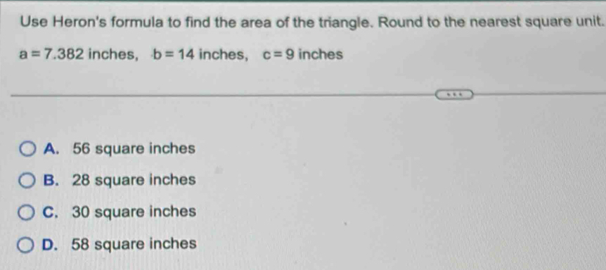 Use Heron's formula to find the area of the triangle. Round to the nearest square unit.
a=7.382 inches, b=14 inches, c=9 inches
A. 56 square inches
B. 28 square inches
C. 30 square inches
D. 58 square inches