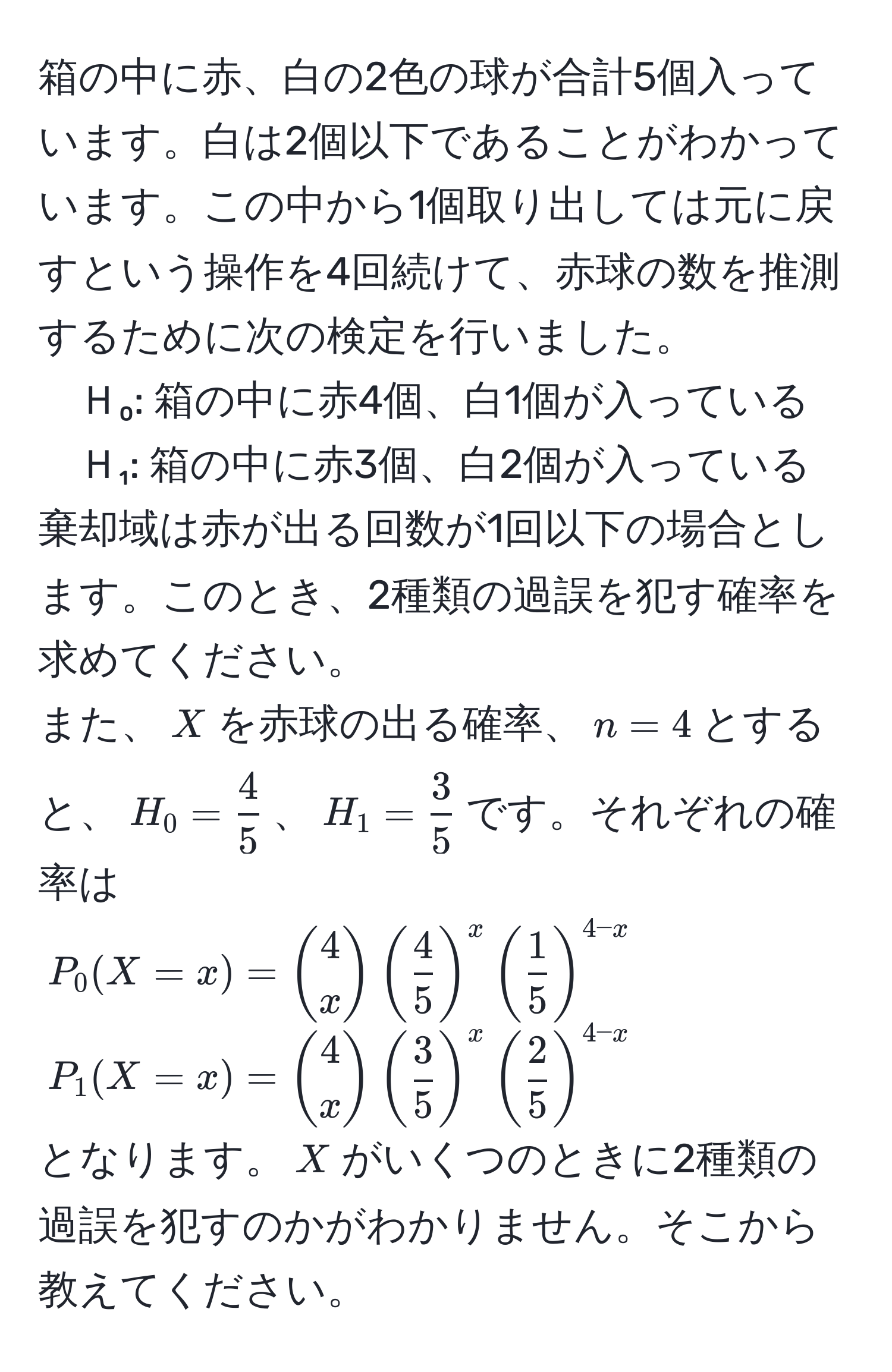 箱の中に赤、白の2色の球が合計5個入っています。白は2個以下であることがわかっています。この中から1個取り出しては元に戻すという操作を4回続けて、赤球の数を推測するために次の検定を行いました。  
Ｈ₀: 箱の中に赤4個、白1個が入っている  
Ｈ₁: 箱の中に赤3個、白2個が入っている  
棄却域は赤が出る回数が1回以下の場合とします。このとき、2種類の過誤を犯す確率を求めてください。  
また、$X$を赤球の出る確率、$n=4$とすると、$H_0= 4/5 $、$H_1= 3/5 $です。それぞれの確率は  
$P_0(X=x)=binom4x( 4/5 )^x( 1/5 )^4-x$  
$P_1(X=x)=binom4x( 3/5 )^x( 2/5 )^4-x$  
となります。$X$がいくつのときに2種類の過誤を犯すのかがわかりません。そこから教えてください。