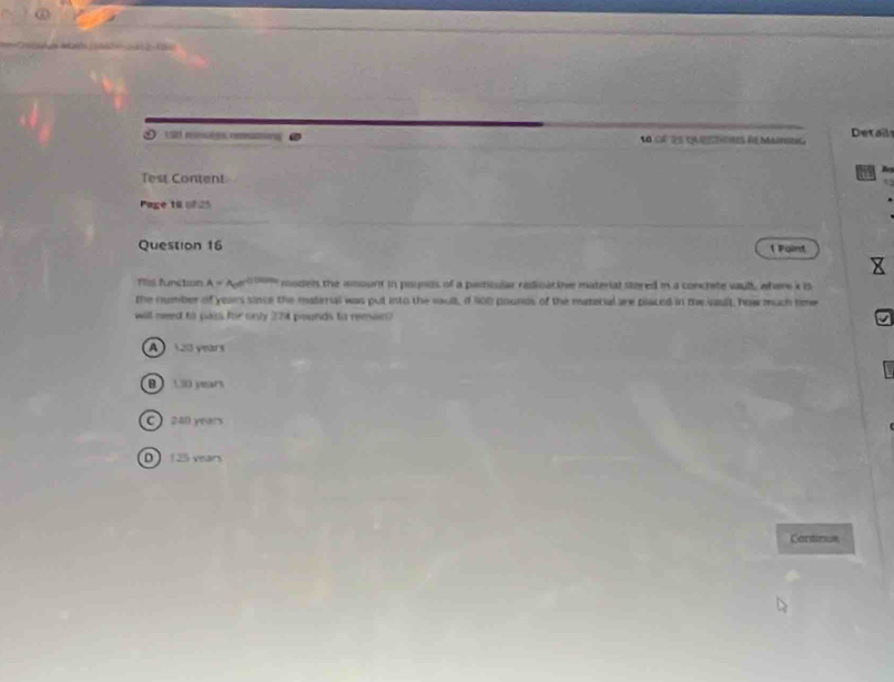 9 1 5t moutes rmaming ● 10 OF 25 catoes de Mairrtu Details
Test Content
Page 10 (825
Question 16 Faint
Tiss function A=A_0e^(usin u) models the mmount in pounds of a particular radioa the material stared in a concrete waull, whare x is
the number of years since the materul was put into the soult, if l0b pounds of the materal are placed in the jault, how much time
will need to pass for only 224 pounds to reesin?
A120 years
B LiD years
C 240 years
D 125 vears
Cartinue