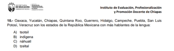 de educación SECRETARíA Instituto de Evaluación, Profesionalización

y Promoción Docente de Chiapas
10.- Oaxaca, Yucatán, Chiapas, Quintana Roo, Guerrero, Hidalgo, Campeche, Puebla, San Luis
Potosí, Veracruz son los estados de la República Mexicana con más hablantes de la lengua:
A) tsotsil
B) indígena
C) náhuatl
D) tzeltal