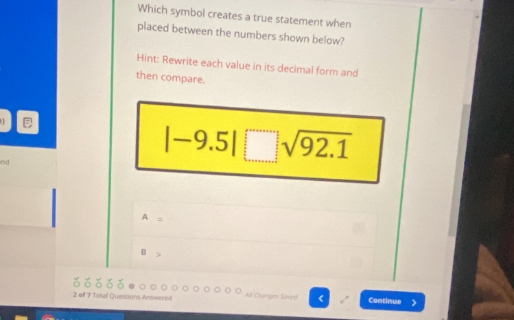 Which symbol creates a true statement when 
placed between the numbers shown below? 
Hint: Rewrite each value in its decimal form and 
then compare. 
ind
|-9.5|sqrt(92.1)
A=
B>
All Changes Saved 
2 of 7 Total Questions Answered < Continue