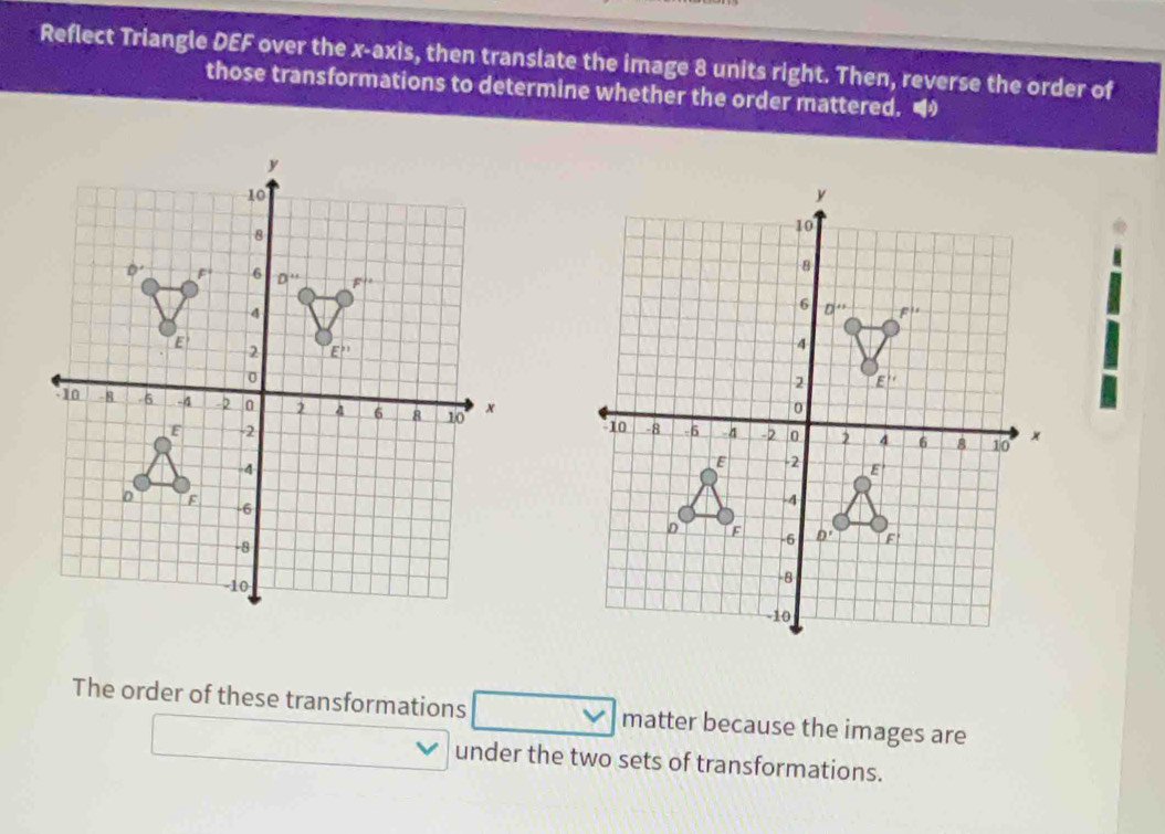 Reflect Triangle DEF over the x-axis, then translate the image 8 units right. Then, reverse the order of
those transformations to determine whether the order mattered. 
The order of these transformations □ matter because the images are
□ 
under the two sets of transformations.