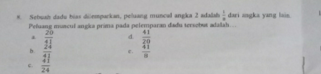 Sebuah dadu bias dilemparkan, peluang muncul angka 2 adalah  1/8  dari angka yang lain. |
Peluang muncul angka prima pada pelemparan dadu tersebut adalah…
a.  20/41   41/20 
d.
b.  24/41   41/8 
c.
c.  41/24 