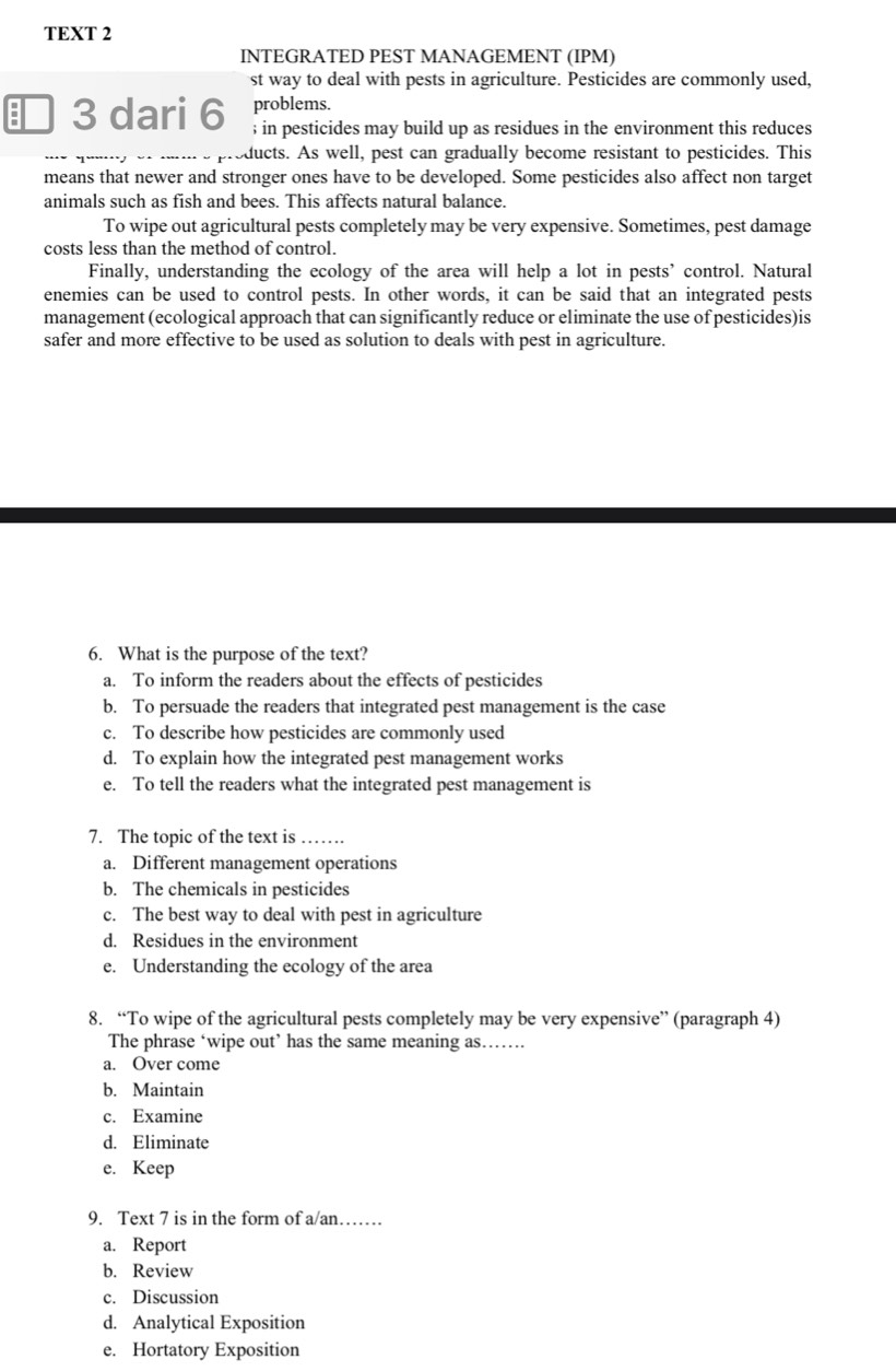 TEXT 2
INTEGRATED PEST MANAGEMENT (IPM)
st way to deal with pests in agriculture. Pesticides are commonly used,
problems.
a 3 dari 6; in pesticides may build up as residues in the environment this reduces
ducts. As well, pest can gradually become resistant to pesticides. This
means that newer and stronger ones have to be developed. Some pesticides also affect non target
animals such as fish and bees. This affects natural balance.
To wipe out agricultural pests completely may be very expensive. Sometimes, pest damage
costs less than the method of control.
Finally, understanding the ecology of the area will help a lot in pests’ control. Natural
enemies can be used to control pests. In other words, it can be said that an integrated pests
management (ecological approach that can significantly reduce or eliminate the use of pesticides)is
safer and more effective to be used as solution to deals with pest in agriculture.
6. What is the purpose of the text?
a. To inform the readers about the effects of pesticides
b. To persuade the readers that integrated pest management is the case
c. To describe how pesticides are commonly used
d. To explain how the integrated pest management works
e. To tell the readers what the integrated pest management is
7. The topic of the text is_
a. Different management operations
b. The chemicals in pesticides
c. The best way to deal with pest in agriculture
d. Residues in the environment
e. Understanding the ecology of the area
8. “To wipe of the agricultural pests completely may be very expensive” (paragraph 4)
The phrase ‘wipe out’ has the same meaning as……
a. Over come
b. Maintain
c. Examine
d. Eliminate
e. Keep
9. Text 7 is in the form of a/an……
a. Report
b. Review
c. Discussion
d. Analytical Exposition
e. Hortatory Exposition
