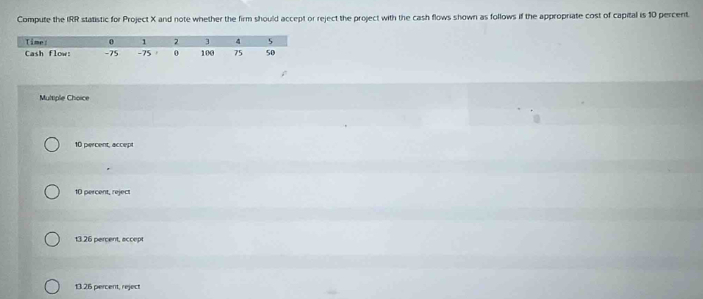 Compute the IRR statistic for Project X and note whether the firm should accept or reject the project with the cash flows shown as follows if the appropriate cost of capital is 10 percent
Multiple Choice
10 percent, accept
10 percent, reject
13.26 percent, accept
13.26 percent, reject