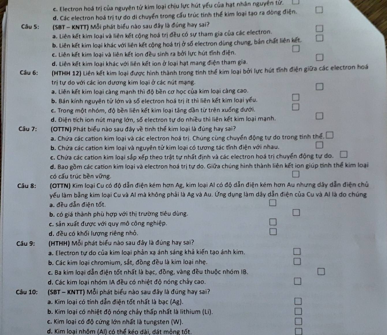 c. Electron hoá trị của nguyên tử kim loại chịu lực hút yếu của hạt nhân nguyên tử.
d. Các electron hoá trị tự do di chuyển trong cấu trúc tinh thể kim loại tạo ra dòng điện.
Câu 5: (SBT - KNTT) Mỗi phát biểu nào sau đây là đúng hay sai?
a. Liên kết kim loại và liên kết cộng hoá trị đều có sự tham gia của các electron.
b. Liên kết kim loại khác với liên kết cộng hoá trị ở số electron dùng chung, bản chất liên kết.
c. Liên kết kim loại và liên kết ion đều sinh ra bởi lực hút tỉnh điện.
d. Liên kết kim loại khác với liên kết ion ở loại hạt mang điện tham gia.
Câu 6: (HTHH 12) Liên kết kim loại được hình thành trong tinh thế kim loại bởi lực hút tĩnh điện giữa các electron hoá
trị tự do với các ion dương kim loại ở các nút mạng.
a. Liên kết kim loại càng mạnh thì độ bền cơ học của kim loại càng cao.
b. Bán kính nguyên tử lớn và số electron hoá trị ít thì liên kết kim loại yếu.
c. Trong một nhóm, độ bền liên kết kim loại tăng dần từ trên xuống dưới.
d. Điện tích ion nút mạng lớn, số electron tự do nhiều thì liên kết kim loại mạnh.
Câu 7:  (OTTN) Phát biểu nào sau đây về tinh thể kim loại là đúng hay sai?
a. Chứa các cation kim loại và các electron hoá trị. Chúng cùng chuyển động tự do trong tinh thể.
b. Chứa các cation kim loại và nguyên tử kim loại có tương tác tĩnh điện với nhau.
c. Chứa các cation kim loại sắp xếp theo trật tự nhất định và các electron hoá trị chuyến động tự do.
d. Bao gồm các cation kim loại và electron hoá trị tự do. Giữa chúng hình thành liên kết ion giúp tinh thế kim loại
có cấu trúc bền vững.
Câu 8:  (OTTN) Kim loại Cu có độ dẫn điện kém hơn Ag, kim loại Al có độ dẫn điện kém hơn Au nhưng dây dẫn điện chủ
yếu làm bằng kim loại Cu và Al mà không phải là Ag và Au. Ứng dụng làm dây dẫn điện của Cu và Al là do chúng
a. đều dẫn điện tốt.
b. có giá thành phù hợp với thị trường tiêu dùng.
c. sản xuất được với quy mô công nghiệp.
d. đều có khối lượng riêng nhỏ.
Câu 9:  (HTHH) Mỗi phát biểu nào sau đây là đúng hay sai?
a. Electron tự do của kim loại phản xạ ánh sáng khả kiến tạo ánh kim.
b. Các kim loại chromium, sắt, đồng đều là kim loại nhẹ.
c. Ba kim loại dẫn điện tốt nhất là bạc, đồng, vàng đều thuộc nhóm IB.
d. Các kim loại nhóm IA đều có nhiệt độ nóng chảy cao.
Câu 10: (SBT - KNTT) Mỗi phát biểu nào sau đây là đúng hay sai?
a. Kim loại có tính dẫn điện tốt nhất là bạc (Ag).
b. Kim loại có nhiệt độ nóng chảy thấp nhất là lithium (Li).
c. Kim loại có độ cứng lớn nhất là tungsten (W).
d. Kim loại nhôm (AI) có thế kéo dài, dát mỏng tốt.