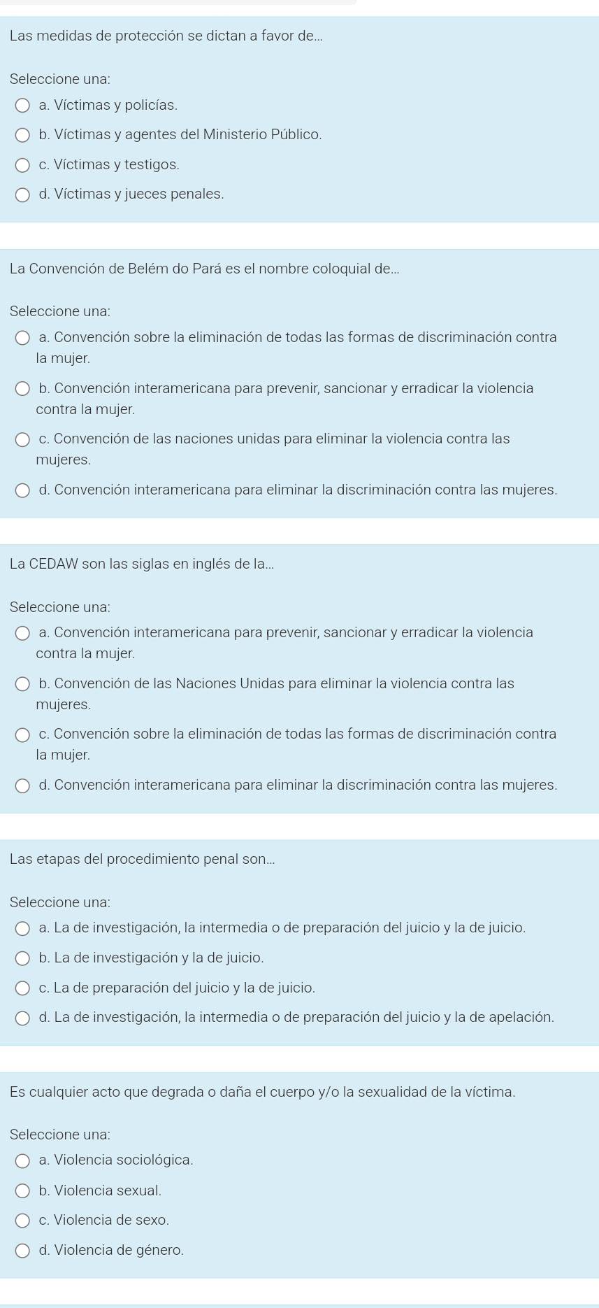 Las medidas de protección se dictan a favor de...
Seleccione una:
a. Víctimas y policías.
b. Víctimas y agentes del Ministerio Público.
c. Víctimas y testigos.
d. Víctimas y jueces penales.
La Convención de Belém do Pará es el nombre coloquial de...
Seleccione una:
a. Convención sobre la eliminación de todas las formas de discriminación contra
la mujer.
b. Convención interamericana para prevenir, sancionar y erradicar la violencia
contra la mujer.
c. Convención de las naciones unidas para eliminar la violencia contra las
mujeres.
d. Convención interamericana para eliminar la discriminación contra las mujeres.
La CEDAW son las siglas en inglés de la...
Seleccione una:
a. Convención interamericana para prevenir, sancionar y erradicar la violencia
contra la mujer.
b. Convención de las Naciones Unidas para eliminar la violencia contra las
mujeres.
c. Convención sobre la eliminación de todas las formas de discriminación contra
la mujer.
d. Convención interamericana para eliminar la discriminación contra las mujeres.
Las etapas del procedimiento penal son...
Seleccione una:
a. La de investigación, la intermedia o de preparación del juicio y la de juicio.
b. La de investigación y la de juicio.
c. La de preparación del juicio y la de juicio.
d. La de investigación, la intermedia o de preparación del juicio y la de apelación.
Es cualquier acto que degrada o daña el cuerpo y/o la sexualidad de la víctima.
Seleccione una:
a. Violencia sociológica.
b. Violencia sexual.
c. Violencia de sexo.
d. Violencia de género.