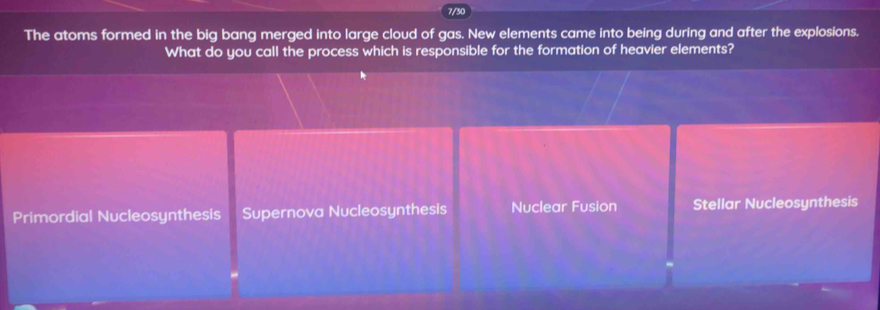 7/30
The atoms formed in the big bang merged into large cloud of gas. New elements came into being during and after the explosions.
What do you call the process which is responsible for the formation of heavier elements?
Primordial Nucleosynthesis Supernova Nucleosynthesis Nuclear Fusion Stellar Nucleosynthesis