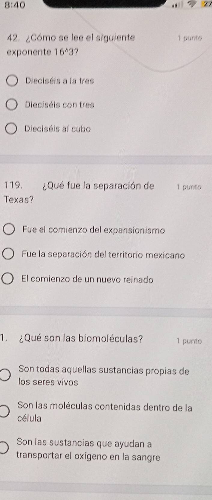 8:40 
42. ¿Cómo se lee el siguiente 1 punto
exponente 16^(wedge)3
Dieciséis a la tres
Dieciséis con tres
Dieciséis al cubo
119. ¿Qué fue la separación de 1 punto
Texas?
Fue el comienzo del expansionismo
Fue la separación del territorio mexicano
El comienzo de un nuevo reinado
1. ¿Qué son las biomoléculas? 1 punto
Son todas aquellas sustancias propias de
los seres vivos
Son las moléculas contenidas dentro de la
célula
Son las sustancias que ayudan a
transportar el oxígeno en la sangre