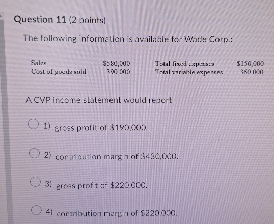 The following information is available for Wade Corp.: 
Sales $580,000 Total fixed expenses $150,000
Cost of goods sold 390,000 Total variable expenses 360,000
A CVP income statement would report 
1) gross profit of $190,000. 
2) contribution margin of $430,000. 
3) gross profit of $220,000. 
4) contribution margin of $220,000.