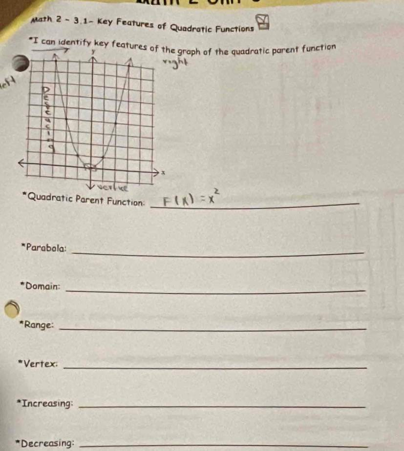 Math 2 - 3.1- Key Features of Quadratic Functions 
"I can identify key features of the graph of the quadratic parent function 
Quadratic Parent Function:_ 
_ 
*Parabola: 
*Domain: 
_ 
*Range:_ 
*Vertex:_ 
*Increasing:_ 
*Decreasing:_