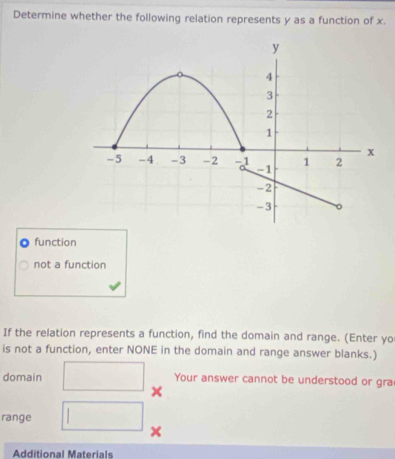 Determine whether the following relation represents y as a function of x.
function
not a function
If the relation represents a function, find the domain and range. (Enter yo
is not a function, enter NONE in the domain and range answer blanks.)
domain Your answer cannot be understood or gra
range
Additional Materials