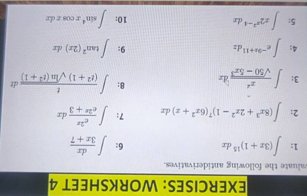 WORKSHEET 4 
valuate the following antiderivatives. 
1: ∈t (3x+1)^15dx ∈t  dx/3x+7 
6: 
2: ∈t (8x^3+2x^2-1)^7(6x^2+x)dx
7: ∈t  e^(2x)/e^(2x)+3 dx
3: ∈t  x^2/sqrt(50-5x^3) dx
8: ∈t  t/(t^2+1)sqrt(ln (t^2+1)) dt
4: ∈t e^(-9z+11)dz ∈t tan^2(2x)dx
9: 
5: ∈t x2^(x^2)-4dx 10: ∈t sin^4xcos xdx