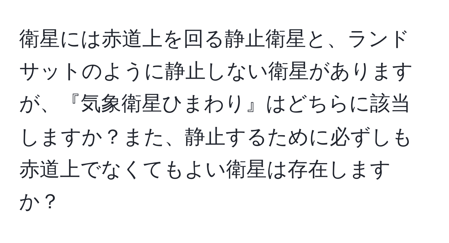 衛星には赤道上を回る静止衛星と、ランドサットのように静止しない衛星がありますが、『気象衛星ひまわり』はどちらに該当しますか？また、静止するために必ずしも赤道上でなくてもよい衛星は存在しますか？