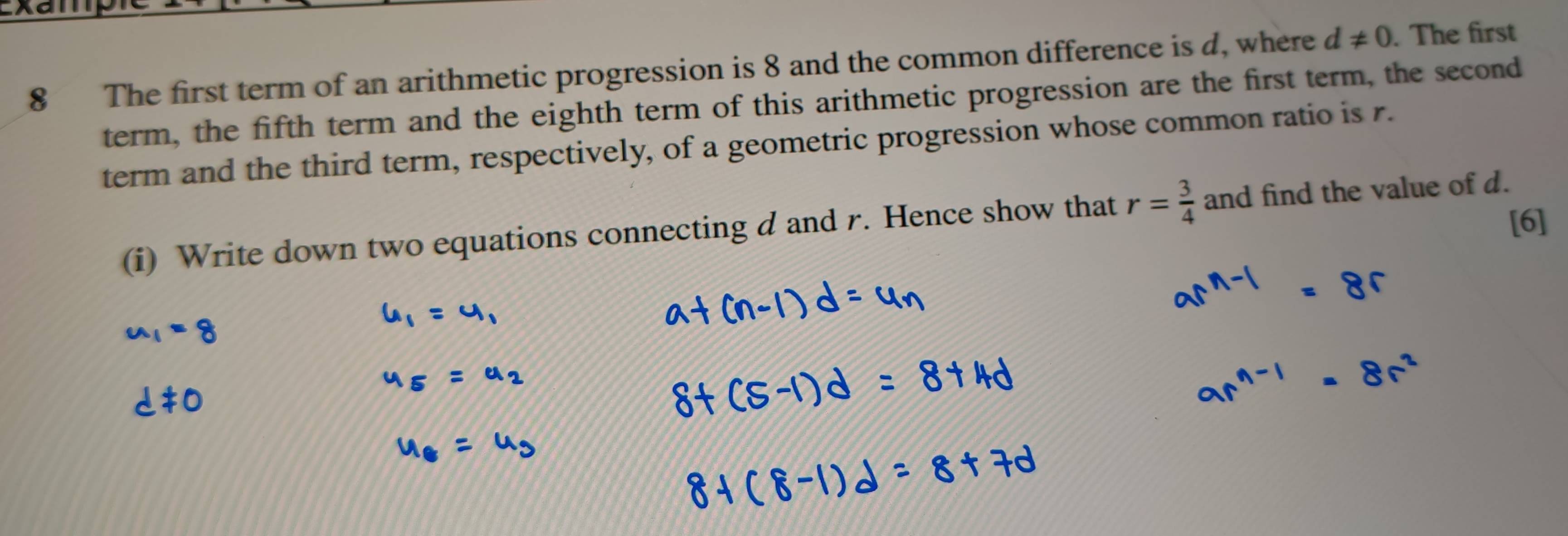 The first term of an arithmetic progression is 8 and the common difference is d, where d!= 0. The first 
term, the fifth term and the eighth term of this arithmetic progression are the first term, the second 
term and the third term, respectively, of a geometric progression whose common ratio is r. 
[6] 
(i) Write down two equations connecting d and r. Hence show that r= 3/4  and find the value of d.