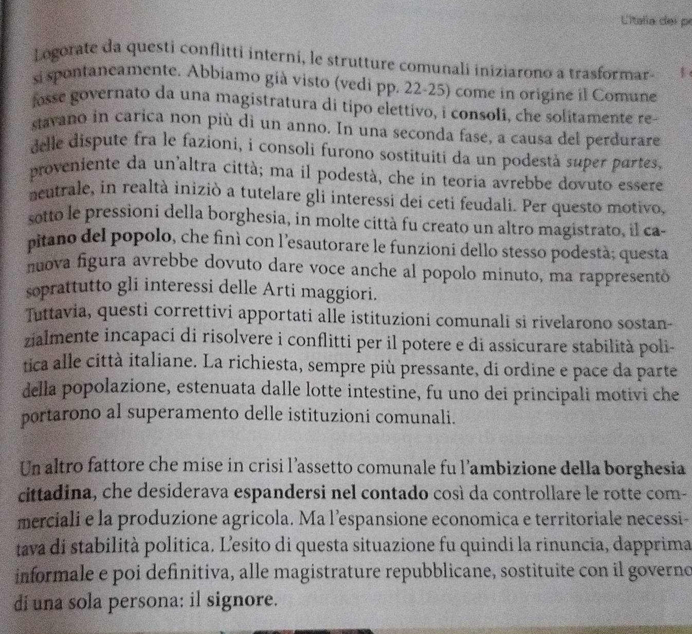 Litala del pr
Logorate da questi conflitti interni, le strutture comunali iniziarono a trasformar-
si spontaneamente. Abbiamo già visto (vedi pp. 22-25) come in origine il Comune
fosse governato da una magistratura di tipo elettivo, i consoli, che solitamente re-
stavano in carica non più di un anno. In una seconda fase, a causa del perdurare
delle dispute fra le fazioni, i consoli furono sostituiti da un podestà super partes,
proveniente da un'altra città; ma il podestà, che in teoria avrebbe dovuto essere
neutrale, in realtà iniziò a tutelare gli interessi dei ceti feudali. Per questo motivo,
sotto le pressioni della borghesia, in molte città fu creato un altro magistrato, il ca
pitano del popolo, che finì con l'esautorare le funzioni dello stesso podestà; questa
nuova figura avrebbe dovuto dare voce anche al popolo minuto, ma rappresento
soprattutto gli interessi delle Arti maggiori.
Tuttavia, questi correttivi apportati alle istituzioni comunali si rivelarono sostan-
zialmente incapaci di risolvere i conflitti per il potere e di assicurare stabilità poli-
tica alle città italiane. La richiesta, sempre più pressante, di ordine e pace da parte
della popolazione, estenuata dalle lotte intestine, fu uno dei principali motivi che
portarono al superamento delle istituzioni comunali.
Un altro fattore che mise in crisi l’assetto comunale fu l’ambizione della borghesia
cittadina, che desiderava espandersi nel contado così da controllare le rotte com-
merciali e la produzione agricola. Ma l’espansione economica e territoriale necessi-
tava di stabilità politica. Ľesito di questa situazione fu quindi la rinuncia, dapprima
informale e poi definitiva, alle magistrature repubblicane, sostituite con il governo
di una sola persona: il signore.