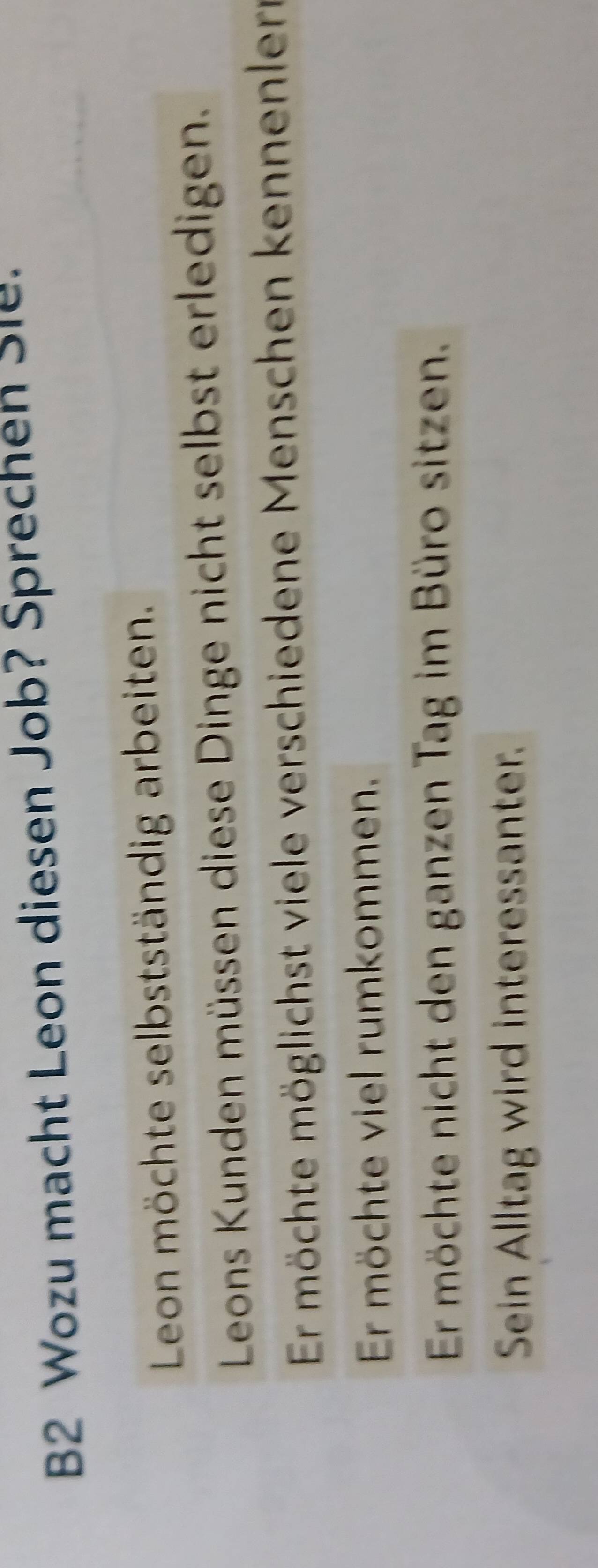 B2 Wozu macht Leon diesen Job? Sprechen Sle.
Leon möchte selbstständig arbeiten.
Leons Kunden müssen diese Dinge nicht selbst erledigen.
Er möchte möglichst viele verschiedene Menschen kennenlern
Er möchte viel rumkommen.
Er möchte nicht den ganzen Tag im Büro sitzen.
Sein Alltag wird interessanter.