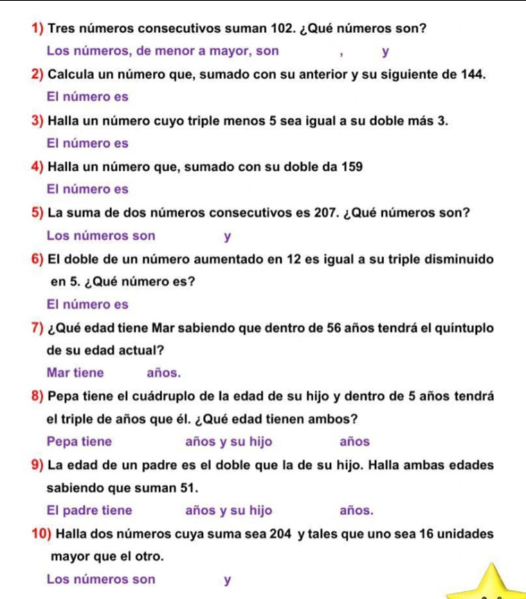 Tres números consecutivos suman 102. ¿Qué números son? 
Los números, de menor a mayor, son , y 
2) Calcula un número que, sumado con su anterior y su siguiente de 144. 
El número es 
3) Halla un número cuyo triple menos 5 sea igual a su doble más 3. 
El número es 
4) Halla un número que, sumado con su doble da 159
El número es 
5) La suma de dos números consecutivos es 207. ¿Qué números son? 
Los números son y 
6) El doble de un número aumentado en 12 es igual a su triple disminuido 
en 5. ¿Qué número es? 
El número es 
7) ¿Qué edad tiene Mar sabiendo que dentro de 56 años tendrá el quíntuplo 
de su edad actual? 
Mar tiene años. 
8) Pepa tiene el cuádruplo de la edad de su hijo y dentro de 5 años tendrá 
el triple de años que él. ¿Qué edad tienen ambos? 
Pepa tiene años y su hijo años 
9) La edad de un padre es el doble que la de su hijo. Halla ambas edades 
sabiendo que suman 51. 
El padre tiene años y su hijo años. 
10) Halla dos números cuya suma sea 204 y tales que uno sea 16 unidades 
mayor que el otro. 
Los números son y