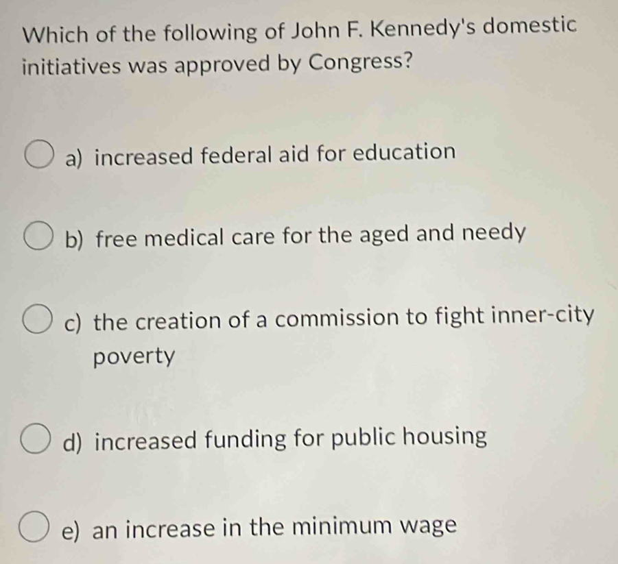 Which of the following of John F. Kennedy's domestic
initiatives was approved by Congress?
a) increased federal aid for education
b) free medical care for the aged and needy
c) the creation of a commission to fight inner-city
poverty
d) increased funding for public housing
e) an increase in the minimum wage