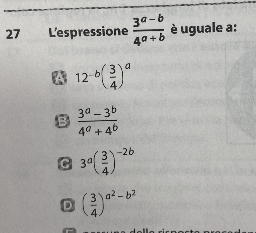 Lespressione  (3^(a-b))/4^(a+b)  è uguale a:
A 12^(-b)( 3/4 )^a
B  (3^a-3^b)/4^a+4^b 
C 3^a( 3/4 )^-2b
D ( 3/4 )^a^2-b^2