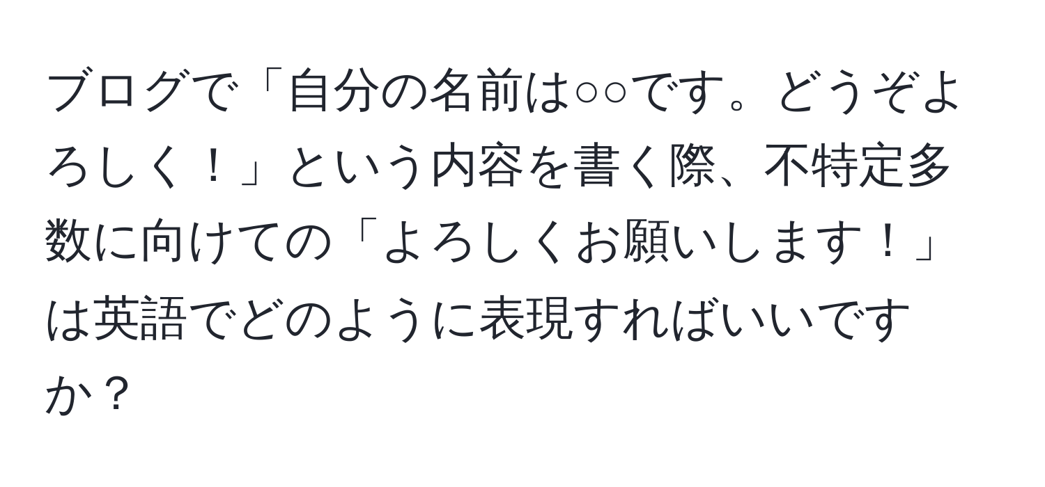 ブログで「自分の名前は○○です。どうぞよろしく！」という内容を書く際、不特定多数に向けての「よろしくお願いします！」は英語でどのように表現すればいいですか？