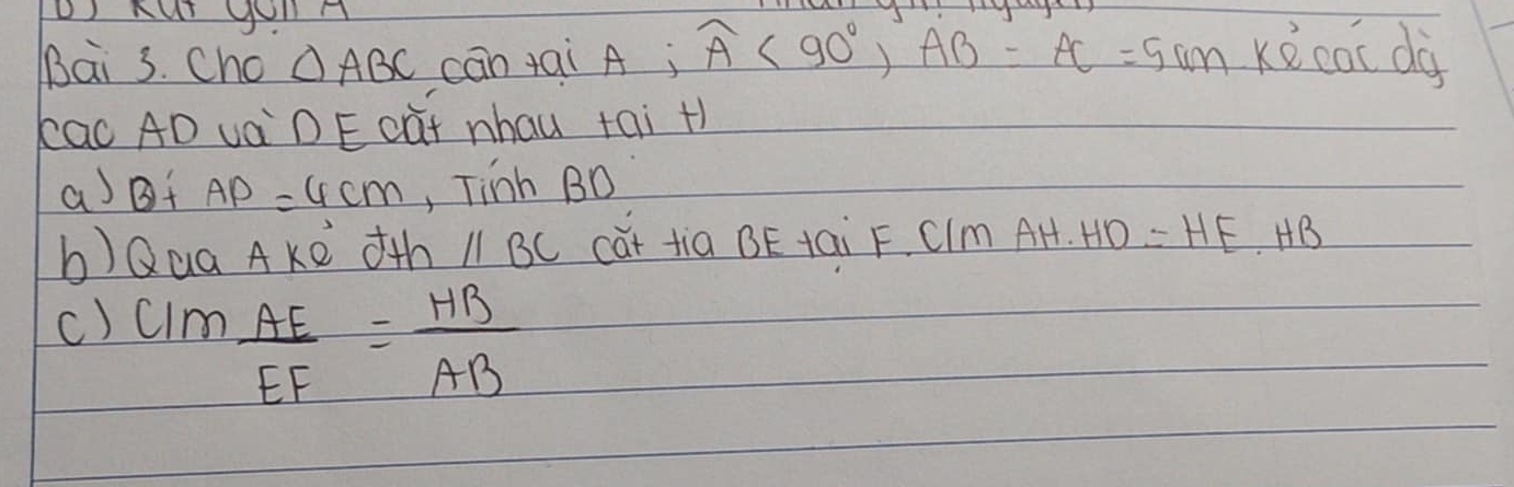 Cho △ ABC cān +ai A; widehat A<90°, AB=AC=5cm. Kwidehat ecacdif
kac AD vàDE càt nhau tai +) 
aBf AP=4cm , Tinh BD
b)Qua AKe th //BC cǎt tia BE tai F. CIm AH· HD=HE· HB
c) CIm AE/EF = HB/AB 