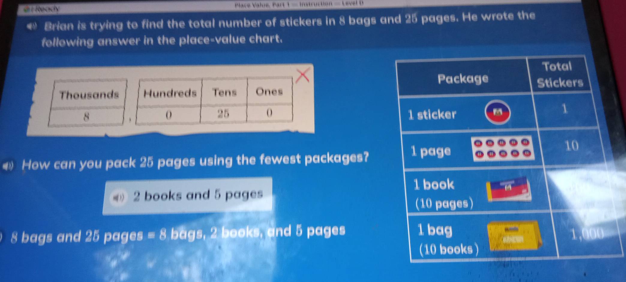 8 bags and 25 pages. He wrote the 
following answer in the place-value chart. 
Total 
Package 
Thousands Hundreds Tens Ones Stickers
25
O
8 1 sticker 
1 
4 How can you pack 25 pages using the fewest packages?
1 page
10
1 book
overline 14
2 books and 5 pages 
(10 pages)
1 bag
8 bags and 25 pages =8 bags, 2 books, and 5 pages 1,000
(10 books)