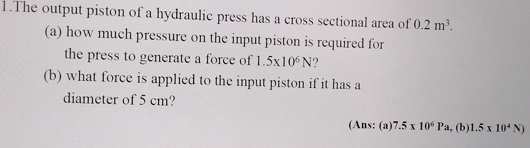 The output piston of a hydraulic press has a cross sectional area of 0.2m^3. 
(a) how much pressure on the input piston is required for 
the press to generate a force of 1.5* 10^6N
(b) what force is applied to the input piston if it has a 
diameter of 5 cm? 
(Ans: (a) 7.5* 10^6Pa.(b) 1.5* 10^4N)