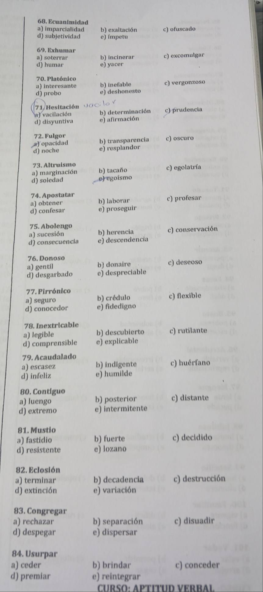 Ecuanimidad
a) imparcialidad b) exaltación c) ofuscado
d) subjetividad e) ímpetu
69. Exhumar
a) soterrar b) incinerar c) excomulgar
d) humar e) yacer
70. Platónico
a) interesante b) inefable c) vergonzoso
d) probo e) deshonesto
71. Hesitación
a) vacilación b) determinación c) prudencia
d) disyuntiva e) afirmación
72. Fulgor
a) opacidad b) transparencia c) oscuro
d) noche e) resplandor
73. Altruismo
a) marginación b) tacaño c) egolatría
d) soledad e) egoísmo
74. Apostatar
a) obtener b) laborar c) profesar
d) confesar e) proseguir
75. Abolengo
a) sucesión b) herencia c) conservación
d) consecuencia e) descendencia
76. Donoso
a) gentil b) donaire c) deseoso
d) desgarbado e) despreciable
77. Pirrónico
a) seguro b) crédulo c) flexible
d) conocedor e) fidedigno
78. Inextricable
a) legible b) descubierto c) rutilante
d) comprensible e) explicable
79. Acaudalado
a) escasez b) indigente c) huérfano
d) infeliz e) humilde
80. Contiguo
a) luengo b) posterior c) distante
d) extremo e) intermitente
81. Mustio
a) fastidio b) fuerte c) decidido
d) resistente e) lozano
82. Eclosión
a) terminar b) decadencia c) destrucción
d) extinción e) variación
83. Congregar
a) rechazar b) separación c) disuadir
d) despegar e) dispersar
84. Usurpar
a) ceder b) brindar c) conceder
d) premiar e) reintegrar
CURSO: APTITUD VERBAL