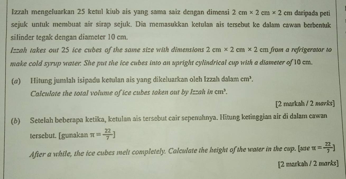 Izzah mengeluarkan 25 ketul kiub ais yang sama saiz dengan dimensi 2cm* 2cm* 2 cm daripada peti 
sejuk untuk membuat air sirap sejuk. Dia memasukkan ketulan ais tersebut ke dalam cawan berbentuk 
silinder tegak dengan diameter 10 cm. 
Izzah takes out 25 ice cubes of the same size with dimensions 2cm* 2cm* 2cm from a refrigerator to 
make cold syrup water. She put the ice cubes into an upright cylindrical cup with a diameter of 10 cm. 
(α) Hitung jumlah isipadu ketulan ais yang dikeluarkan oleh Izzah dalam cm^3. 
Calculate the total volume of ice cubes taken out by Izzah in cm^3. 
[2 markah / 2 marks] 
(b) Setelah beberapa ketika, ketulan ais tersebut cair sepenuhnya. Hitung ketinggian air di dalam cawan 
tersebut. [gunakan π = 22/7 ]
After a while, the ice cubes melt completely. Calculate the height of the water in the cup. [use π = 22/7 ]
[2 markah / 2 marks]