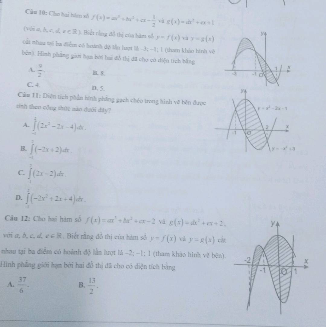 Cho hai hàm số f(x)=ax^3+bx^2+cx- 1/2  và g(x)=dx^2+ex+1
(viia,b,c,d,e∈ R) 1  Biết rằng đồ thị của hàm số y=f(x) và y=g(x)
cất nhau tại ba điểm có hoành độ lần lượt là −3; -1; 1 (tham kháo hình vẽ
bên). Hình phẳng giới hạn bởi hai đồ thị đã cho có diện tích bằng
A.  9/2 . B. 8.
C. 4. D. 5.
Câu 11: Diện tích phần hình phẳng gạch chéo trong hình vẽ bên được
tính theo công thức nào dưới đây?
A. ∈tlimits _(-1)^2(2x^2-2x-4)dx.
B. ∈tlimits _(-1)^2(-2x+2)dx.
C. ∈tlimits _0^(2(2x-2)dx.
D. ∈tlimits _0^2(-2x^2)+2x+4)dx.
Câu 12: Cho hai hàm số f(x)=ax^3+bx^2+cx-2 và g(x)=dx^2+ex+2,
với Q hat D , c, d, e∈ R. Biết rằng đồ thị của hàm số y=f(x) và y=g(x) cắt
nhau tại ba điểm có hoành độ lần lượt là −2; -1; 1 (tham khảo hình vẽ bên).
Hình phẳng giới hạn bởi hai đồ thị đã cho có diện tích bằng
A.  37/6 .  13/2 .
B.