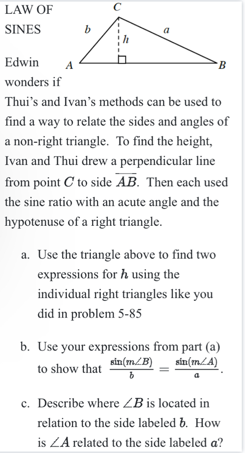 LAW OF 
SINES 
Edwin 
wonders if 
Thui’s and Ivan’s methods can be used to 
find a way to relate the sides and angles of 
a non-right triangle. To find the height, 
Ivan and Thui drew a perpendicular line 
from point C to side overline AB. Then each used 
the sine ratio with an acute angle and the 
hypotenuse of a right triangle. 
a. Use the triangle above to find two 
expressions for h using the 
individual right triangles like you 
did in problem 5-85 
b. Use your expressions from part (a) 
to show that  sin (m∠ B)/b = sin (m∠ A)/a . 
c. Describe where ∠ B is located in 
relation to the side labeled b. How 
is ∠ A related to the side labeled a?