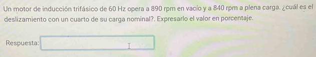 Un motor de inducción trifásico de 60 Hz opera a 890 rpm en vacío y a 840 rpm a plena carga. ¿cuál es el 
deslizamiento con un cuarto de su carga nominal?. Expresarlo el valor en porcentaje. 
Respuesta: □