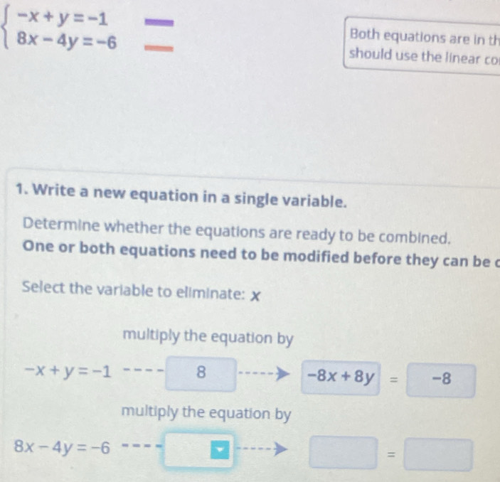 beginarrayl -x+y=-1 8x-4y=-6endarray.
Both equations are in th
should use the linear co
1. Write a new equation in a single variable.
Determine whether the equations are ready to be combined.
One or both equations need to be modified before they can be c
Select the variable to eliminate: x
multiply the equation by
-x+y=-1
8
-8x+8y=-8
□ 
multiply the equation by
8x-4y=-6
□ =□