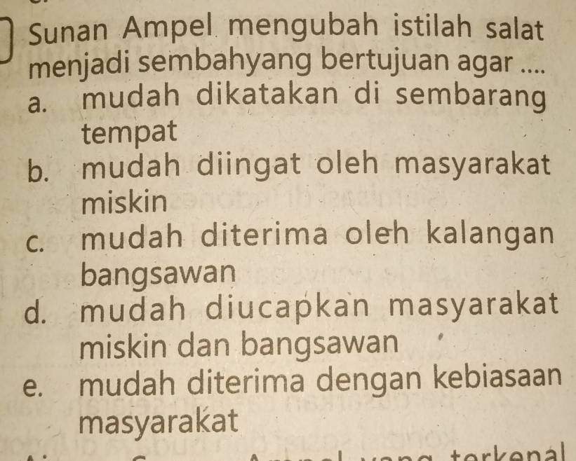 Sunan Ampel mengubah istilah salat
menjadi sembahyang bertujuan agar ....
a. mudah dikatakan di sembarang
tempat
b. mudah diingat oleh masyarakat
miskin
c. mudah diterima oleh kalangan
bangsawan
d. mudah diucapkan masyarakat
miskin dan bangsawan
e. mudah diterima dengan kebiasaan
masyarakat
erkenál