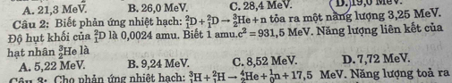 A. 21, 3 MeV B. 26,0 MeV. C. 28, 4 MeV. D., 19, 0 Mé0
Câu 2: Biết phản ứng nhiệt hạch: _1^(2D+_1^2Dto _2^3He+n 1 tỏa ra một năng lượng 3,25 MeV.
Độ hụt khối của _1^2D là 0,0024 amu. Biết 1 amu c^2)=931 1,5 MeV. Năng lượng liên kết của
hạt nhân  3/2  He là
A. 5, 22 MeV. B. 9,24 MeV. C. 8,52 MeV. D. 7,72 MeV.
Côn 3: Cho phản ứng nhiệt hach: _1^3H+_1^2Hto _2^4He+_0^1n+17,5 MeV. Năng lượng toả ra