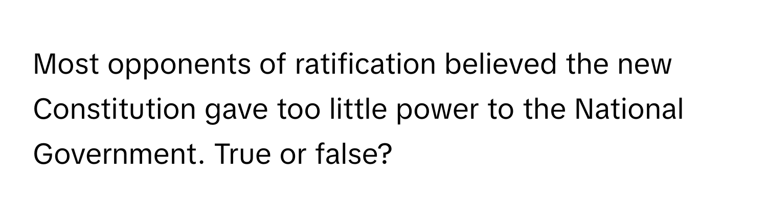 Most opponents of ratification believed the new Constitution gave too little power to the National Government. True or false?